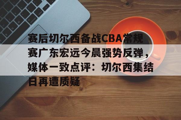 包含赛后切尔西备战CBA常规赛广东宏远今晨强势反弹，媒体一致点评：切尔西集结日再遭质疑的词条-奇异果体育平台